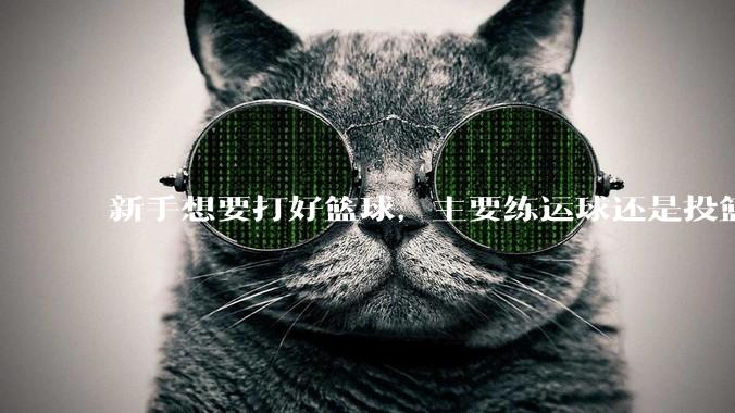新手想要打好篮球，主要练运球还是投篮？