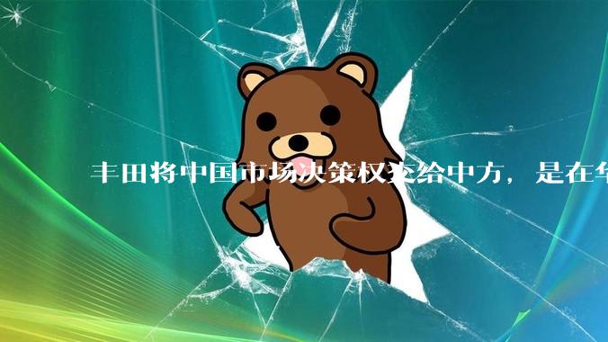 丰田将中国市场决策权交给中方，是在华战略重大调整，这会不会意味着未来中国市场的丰田车“中味”十足了？